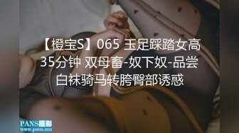 【橙宝S】065 玉足踩踏女高35分钟 双母畜-奴下奴-品尝白袜骑马转胯臀部诱惑