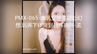 PMX-065-爆乳女学生破处幻想.玩弄下体爽到战抖喘息-孟若羽