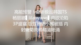 高能预警！最新极品韩国TS杨丽娜▌lilanyang▌肉欲沦陷3P盛宴 后庭被插小嘴被插 内射嫩菊肉棒精液喷涌