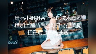 漂亮小姐姐吞吐鸡巴技术真不错加上前凸后翘好身材把美腿扛在肩上啪啪抽送