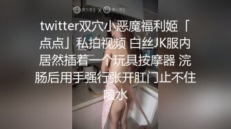 twitter双穴小恶魔福利姬「点点」私拍视频 白丝JK服内居然插着一个玩具按摩器 浣肠后用手强行张开肛门止不住喷水