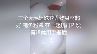  三个无毛姐妹花尤物身材超好 鲍鱼粉嫩 在一起玩群P 没有J8就用手指插