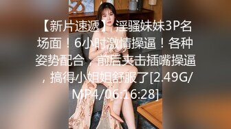 【新片速遞】 淫骚妹妹3P名场面！6小时激情操逼！各种姿势配合，前后夹击插嘴操逼，搞得小姐姐舒服了[2.49G/MP4/06:16:28]