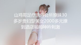 山鸡哥足疗洗浴会所撩妹30多岁贵妇型美女2000多元撩到酒店啪啪呻吟刺激