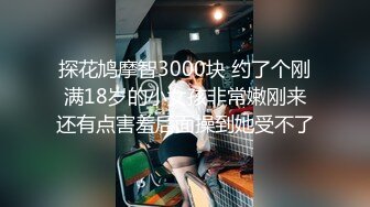 探花鸠摩智3000块 约了个刚满18岁的小女孩非常嫩刚来还有点害羞后面操到她受不了