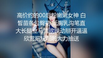 高价约的00后粉嫩嫩女神 白皙苗条包臀裙 低胸乳沟笔直大长腿立马情欲躁动掰开逼逼欣赏把玩啪啪大力抽送