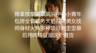 推拿按摩温泉洗浴中心小青年包房全套服务大奶白嫩美女技师身材火辣多种项目爽歪歪最后用肉棒征服这个骚货