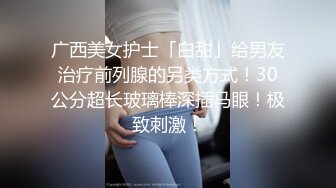 广西美女护士「白甜」给男友治疗前列腺的另类方式！30公分超长玻璃棒深插马眼！极致刺激！