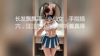 长发飘飘篇、小仙女，手指插穴，汪汪的小淫水声听着真得劲！-