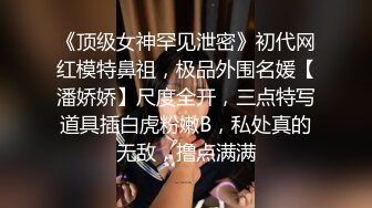 《顶级女神罕见泄密》初代网红模特鼻祖，极品外围名媛【潘娇娇】尺度全开，三点特写道具插白虎粉嫩B，私处真的无敌，撸点满满