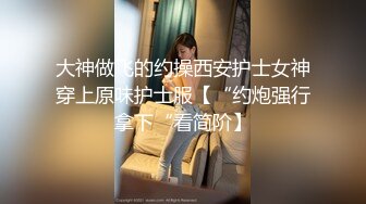 大神做飞的约操西安护士女神穿上原味护士服【“约炮强行拿下“看简阶】