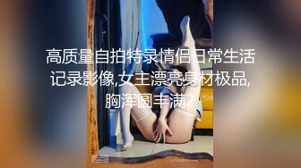 高质量自拍特录情侣日常生活记录影像,女主漂亮身材极品,胸浑圆丰满2