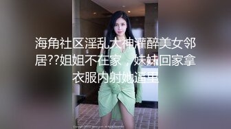 海角社区淫乱大神灌醉美女邻居??姐姐不在家，妹妹回家拿衣服内射她逼里