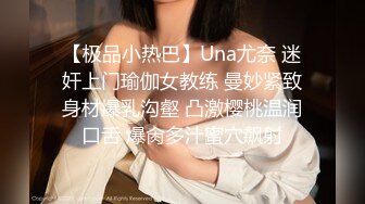 【极品小热巴】Una尤奈 迷奸上门瑜伽女教练 曼妙紧致身材爆乳沟壑 凸激樱桃温润口舌 爆肏多汁蜜穴飙射