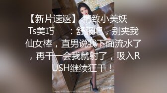 【新片速遞】 精致小美妖❤️Ts美巧❤️：舒服吧，别夹我仙女棒，直男说我下面流水了，再干一会我就射了，吸入RUSH继续狂干！