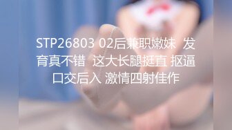 STP26803 02后兼职嫩妹  发育真不错  这大长腿挺直 抠逼口交后入 激情四射佳作