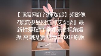 【顶级网红??推女郎】超影像?顶流极品网红『艾栗栗』最新性爱私拍 全裸无套视角爆操 高潮操喷 高清1080P原版