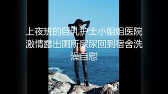 上夜班的巨乳护士小姐姐医院激情露出厕所尿尿回到宿舍洗澡自慰