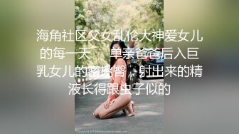 海角社区父女乱伦大神爱女儿的每一天❤️单亲爸爸后入巨乳女儿的密桃臀，射出来的精液长得跟虫子似的