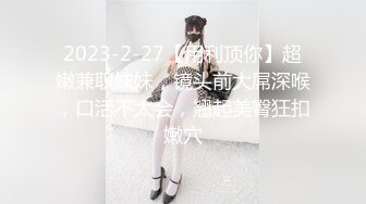 2023-2-27【用利顶你】超嫩兼职妹妹，镜头前大屌深喉，口活不太会，翘起美臀狂扣嫩穴