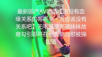 最新国产AV剧情【跟没有血缘关系的哥哥来一发应该没有关系吧】无毛逼漂亮骚妹妹故意勾引哥哥在他面前自慰被操国语