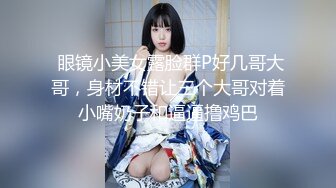  眼镜小美女露脸群P好几哥大哥，身材不错让三个大哥对着小嘴奶子和逼逼撸鸡巴