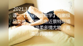 2021,3,22，泡良大佬在线授课，【专业白嫖教学】白嫩极品女神，粉嫩鲍鱼近景特写插入，高颜值温柔多情尤物，高清源码录制