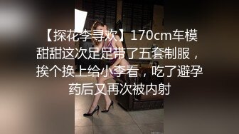 【探花李寻欢】170cm车模甜甜这次足足带了五套制服，挨个换上给小李看，吃了避孕药后又再次被内射