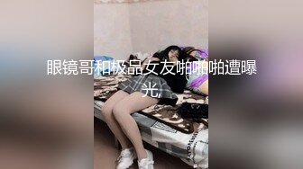 眼镜哥和极品女友啪啪啪遭曝光,