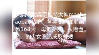 大屌玩女高手推特大神maobaobao私拍，各种高能啪啪调教168大一母狗女友，从懵懂的少女改造成反差婊