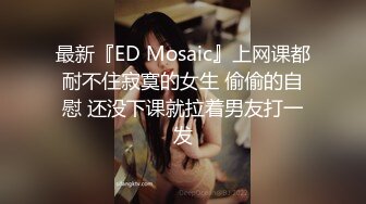 最新『ED Mosaic』上网课都耐不住寂寞的女生 偷偷的自慰 还没下课就拉着男友打一发