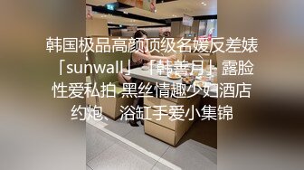 韩国极品高颜顶级名媛反差婊「sunwall」「韩善月」露脸性爱私拍 黑丝情趣少妇酒店约炮、浴缸手爱小集锦