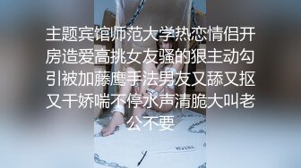 主题宾馆师范大学热恋情侣开房造爱高挑女友骚的狠主动勾引被加藤鹰手法男友又舔又抠又干娇喘不停水声清脆大叫老公不要