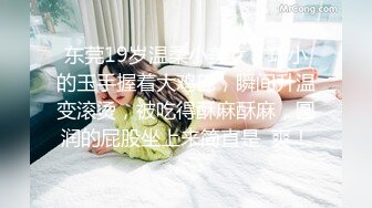 东莞19岁温柔小美女，巧小的玉手握着大鸡巴，瞬间升温变滚烫，被吃得酥麻酥麻，圆润的屁股坐上来简直是  爽！