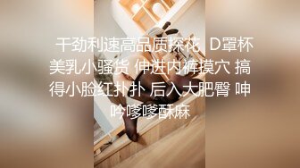   干劲利速高品质探花  D罩杯美乳小骚货 伸进内裤摸穴 搞得小脸红扑扑 后入大肥臀 呻吟嗲嗲酥麻