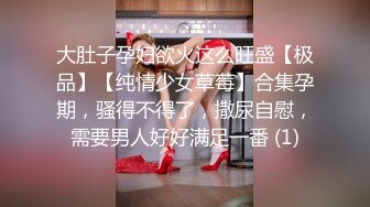 大肚子孕妇欲火这么旺盛【极品】【纯情少女草莓】合集孕期，骚得不得了，撒尿自慰，需要男人好好满足一番 (1)