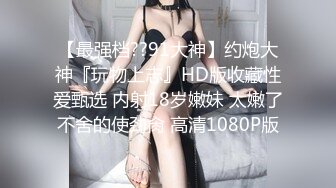 【最强档??91大神】约炮大神『玩物上志』HD版收藏性爱甄选 内射18岁嫩妹 太嫩了不舍的使劲肏 高清1080P版