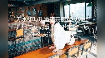 无水印1/8 酒店开房猛操肉丝开档美女同事干着下来舔一舔什么味道VIP1196