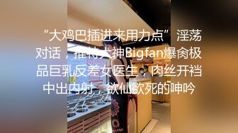 “大鸡巴插进来用力点”淫荡对话，推特大神Bigfan爆肏极品巨乳反差女医生，肉丝开裆中出内射，欲仙欲死的呻吟