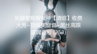 长腿蜜桃臀女神【清绾】收费大秀~顶级美腿套~黑丝高跟道具自慰 (253)