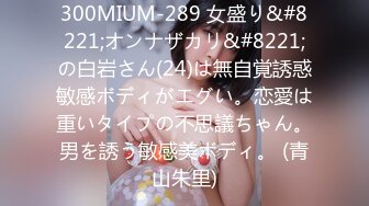 300MIUM-289 女盛り&#8221;オンナザカリ&#8221;の白岩さん(24)は無自覚誘惑敏感ボディがエグい。恋愛は重いタイプの不思議ちゃん。男を誘う敏感美ボディ。 (青山朱里)