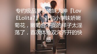 专约极品萝莉嫩妹大神『LovELolita7』✅开包小学妹娇嫩菊花，嫩菊合不拢的样子太淫荡了，首次体验双穴齐开的快感