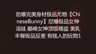 劲爆完美身材极品尤物〖ChineseBunny〗怼爆极品女神淫娃 巅峰女神顶级精盆 美乳丰臀极品反差 有钱人的玩物1