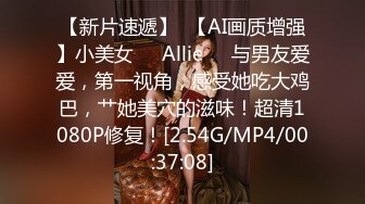 【新片速遞】  【AI画质增强】小美女❤️Allie❤️与男友爱爱，第一视角，感受她吃大鸡巴，艹她美穴的滋味！超清1080P修复！[2.54G/MP4/00:37:08]