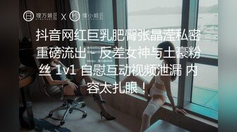 抖音网红巨乳肥臀张晶滢私密重磅流出 - 反差女神与土豪粉丝 1v1 自慰互动视频泄漏 内容太扎眼！