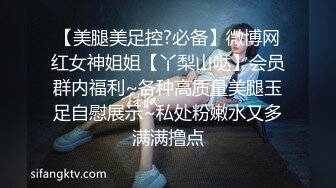 【美腿美足控?必备】微博网红女神姐姐【丫梨山哒】会员群内福利~各种高质量美腿玉足自慰展示~私处粉嫩水又多满满撸点