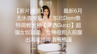 【新片速遞】  ⚫️⚫️最新6月无水首发福利！东北Dom推特调教大神【潇洒Gucci】超强女奴训调，女神母狗人前露出海底捞啤酒瓶插逼