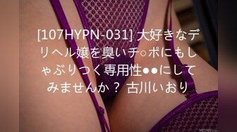 [107HYPN-031] 大好きなデリヘル嬢を臭いチ○ポにもしゃぶりつく専用性●●にしてみませんか？ 古川いおり