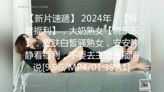 【新片速遞】 2024年，【抖音福利】，大奶熟女【晓乐乐】，皮肤白皙骚熟女，安安静静看福利，不要去主播直播间说[9.9G/MP4/01:39:41]