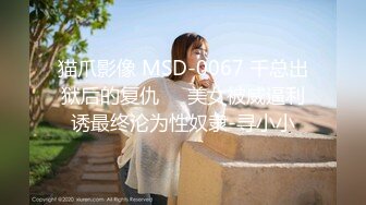 猫爪影像 MSD-0067 千总出狱后的复仇❤️美女被威逼利诱最终沦为性奴隶-寻小小